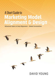 Title: A Short Guide to Marketing Model Alignment & Design: Advanced Topics in Goal Alignment - Model Formulation, Author: David Young