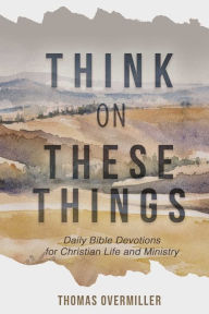 Title: Think On These Things: Daily Bible Devotions for Christian Life and Ministry, Author: Thomas Overmiller