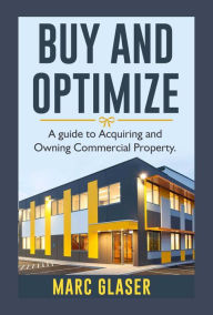 Title: Buy and Optimize: A Guide to Acquiring and Owning Commercial Property, Author: Marc Glaser