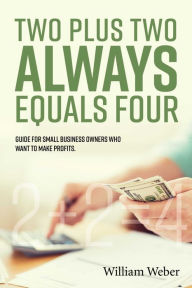 Title: Two Plus Two Always Equals Four: Guide for Small Business Owners Who Want to Make Profits., Author: William Weber