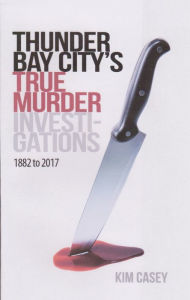Title: Thunder Bay City's True Murder Investigations 1882 to 2017, Author: Kim Casey