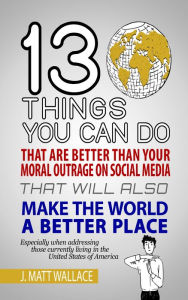 Title: 13 Things You Can Do That Are Better Than Your Moral Outrage On Social Media That Will Also Make the World a Better Place, Author: J. Matt Wallace