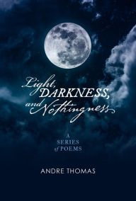 Title: Light, Darkness, And Nothingness: A Series of Poems, Author: Andre Thomas