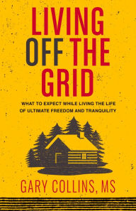 Title: Living Off The Grid: What to Expect While Living the Life of Ultimate Freedom and Tranquility, Author: Gary Collins