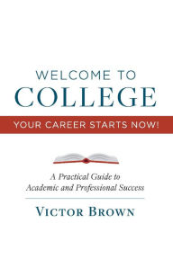 Title: Welcome to College Your Career Starts Now!: A Practical Guide to Academic and Professional Success, Author: Victor Brown