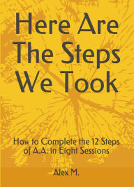 Title: Here Are The Steps We Took: How to Complete the 12 Steps of A.A. in Eight Sessions, Author: Alex M.