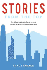 Title: Stories from the Top: The 8 Core Leadership Challenges and How the Best Executives Overcame Them, Author: Lance Tanaka