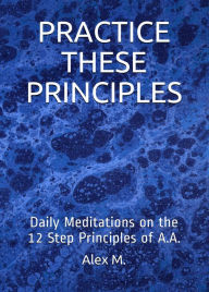 Title: Practice These Principles: Daily Meditations on the 12 Step Principles of A.A., Author: Alex M.