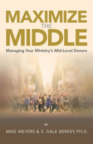 Title: Maximize The Middle: Managing Your Ministry's Mid-Level Donors, Author: E. Dale Berkey