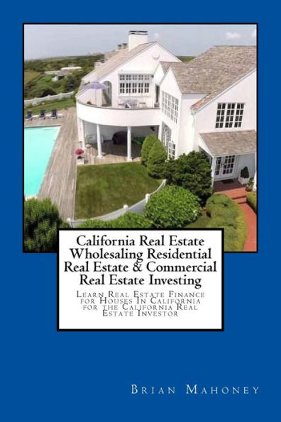 California Real Estate Wholesaling Residential Real Estate & Commercial Real Estate Investing: Learn Real Estate Finance for Houses In California for the California Real Estate Investor