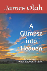Title: A Glimpse into Heaven: Imagining what heaven is like, Author: James Olah