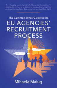 Title: The Common Sense Guide to the Eu Agencies' Recruitment Process: The Nitty Gritty, Practical Guide Full of Tips and Tricks Explained in Plai, Author: Mihaela Maiug