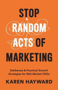 Title: Stop Random Acts of Marketing: Deliberate & Practical Growth Strategies for Mid-Market CEOs, Author: Karen Hayward