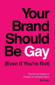 Title: Your Brand Should Be Gay (Even If You're Not): The Art and Science of Creating an Authentic Brand, Author: Re Perez