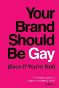 Title: Your Brand Should Be Gay (Even If You're Not): The Art and Science of Creating an Authentic Brand, Author: Re Perez