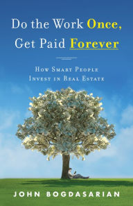 Title: Do the Work Once, Get Paid Forever: How Smart People Invest in Real Estate, Author: John Bogdasarian