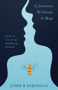 Title: A Journey without a Map: Stories of Loss, Grief, and Moving Forward, Author: John R Sardella