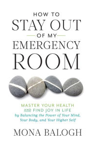 Title: How to Stay Out of My Emergency Room: Master Your Health and Find Joy in Life by Balancing the Power of Your Mind, Author: Mona Balogh