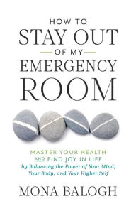 Title: How to Stay Out of My Emergency Room: Master Your Health and Find Joy in Life by Balancing the Power of Your Mind, Your Body, and Your Higher Self, Author: Mona Balogh