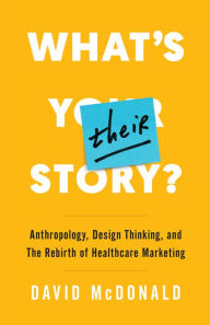 Title: What's Their Story?: Anthropology, Design Thinking, and the Rebirth of Healthcare Marketing, Author: David McDonald