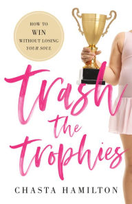Title: Trash the Trophies: How to Win Without Losing Your Soul, Author: Chasta Hamilton