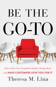 Title: Be the Go-To: How to Own Your Competitive Market, Charge More, and Have Customers Love Y, Author: Theresa M. Lina