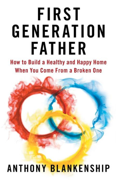 First Generation Father: How to Build a Healthy and Happy Home When You Come From Broken One
