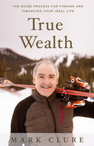 Title: True Wealth: The GUIDE Process for Finding and Financing Your Ideal Life, Author: Mark Clure