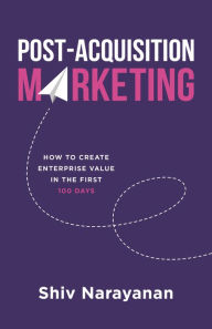 Title: Post-Acquisition Marketing: How to Create Enterprise Value in the First 100 Days, Author: Shiv Narayanan