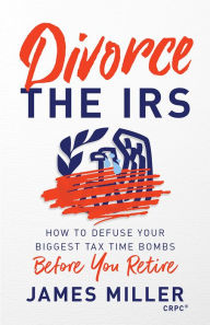 Title: Divorce the IRS: How to Defuse Your Biggest Tax Time Bombs Before You Retire, Author: James G. Miller