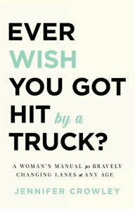 Title: Ever Wish You Got Hit by a Truck?: A Woman's Manual for Bravely Changing Lanes at Any Age, Author: Jennifer Crowley