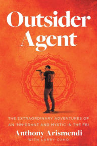 Title: Outsider Agent: The Extraordinary Adventures of an Immigrant and Mystic in the FBI, Author: Anthony Arismendi