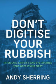 Title: Don't Digitise Your Rubbish: Integrate, Simplify, and Systematise Your Operations First, Author: Andy Sherring