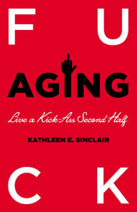 Title: Fuck Aging: Live a Kick-Ass Second Half, Author: Kathleen E. Sinclair