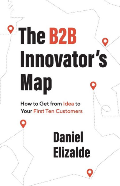 The B2B Innovator's Map: How to Get from Idea Your First Ten Customers
