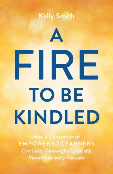 a Fire to Be Kindled: How Generation of Empowered Learners Can Lead Meaningful Lives and Move Humanity Forward