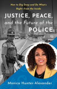 Title: Justice, Peace, and the Future of the Police: How to Dig Deep and Do What's Right - from the Inside, Author: Monica Hunter-Alexander