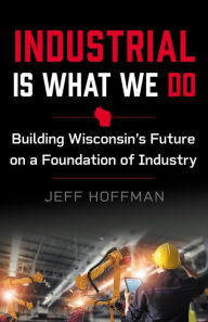 Title: Industrial Is What We Do: Building Wisconsin's Future on a Foundation of Industry, Author: Jeff Hoffman