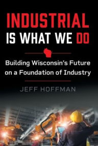 Title: Industrial Is What We Do: Building Wisconsin's Future on a Foundation of Industry, Author: Jeff Hoffman