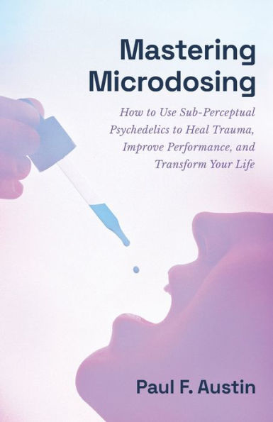 Mastering Microdosing: How to Use Sub-Perceptual Psychedelics Heal Trauma, Improve Performance, and Transform Your Life