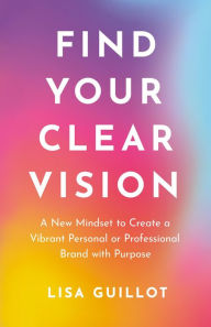 Title: Find Your Clear Vision: A New Mindset to Create a Vibrant Personal or Professional Brand with Purpose, Author: Lisa Guillot