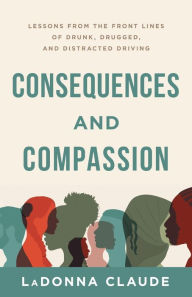 Title: Consequences and Compassion: Lessons from the Front Lines of Drunk, Drugged, and Distracted Driving, Author: Ladonna Claude