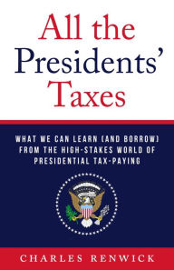 Title: All the Presidents' Taxes: What We Can Learn (and Borrow) from the High-Stakes World of Presidential Tax-Paying, Author: Charles Renwick