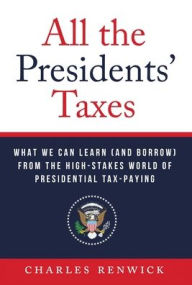 Title: All the Presidents' Taxes: What We Can Learn (and Borrow) from the High-Stakes World of Presidential Tax-Paying, Author: Charles Renwick
