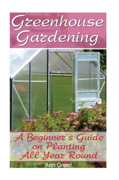 Greenhouse Gardening: A Beginner's Guide on Planting All Year Round: (Gardening for Beginners, Vegetable Gardening)