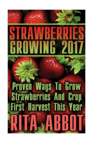 Title: Strawberries Growing 2017: Proven Ways To Grow Strawberries And Crop First Harvest This Year: (Gardening Indoors, Gardening Vegetables, Gardening Books, Gardening Year Round), Author: Rita Abbot