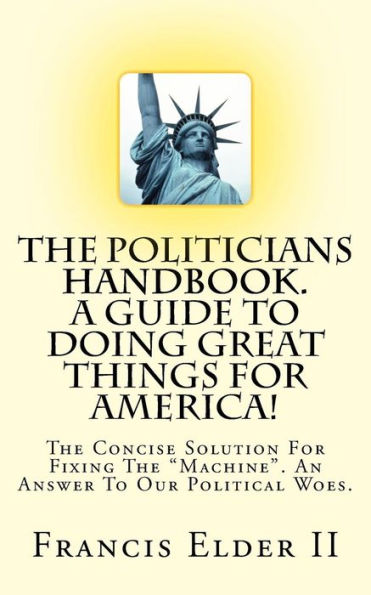 The Politicians Handbook. A Guide To Doing Great Things For America!: The Concise Solution For Fixing The "Machine". An Answer To Our Political Woes.
