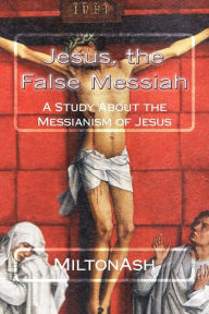 Title: Jesus, the False Messiah: A Study About the Messianism of Jesus, Author: MiltonAsh
