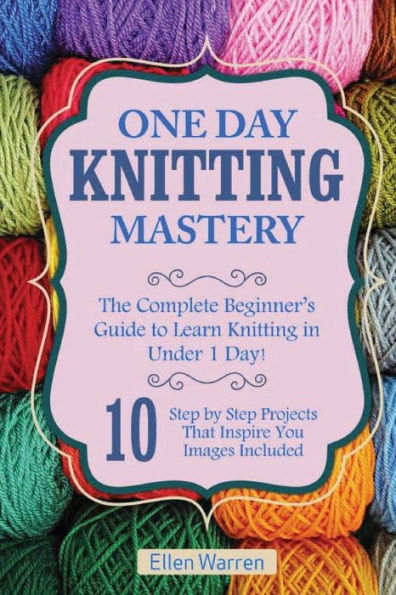 Knitting: One Day Knitting Mastery: The Complete Beginner's Guide to Learn Knitting in Under 1 Day! - 10 Step by Step Projects That Inspire You with Images .((Hobbies NeedlePoint Textile Crafts)