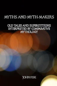 Title: Myths and Myth-Makers: Old Tales and Superstitions Interpreted by Comparative Mythology, Author: John Fisk